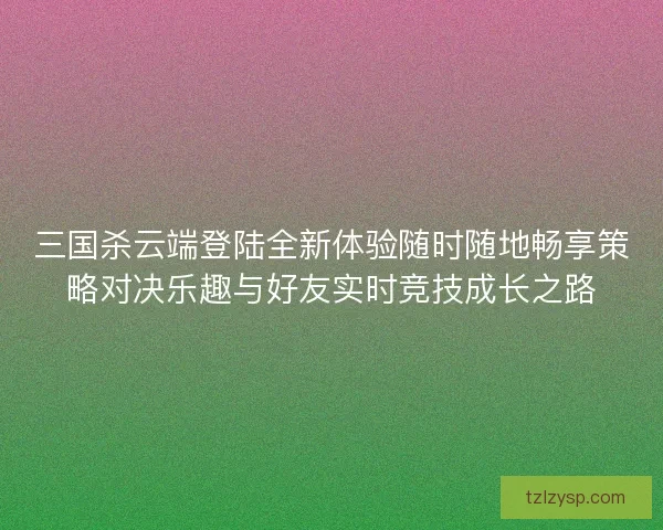 三国杀云端登陆全新体验随时随地畅享策略对决乐趣与好友实时竞技成长之路