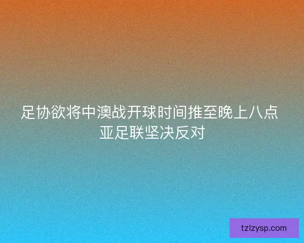 足协欲将中澳战开球时间推至晚上八点 亚足联坚决反对