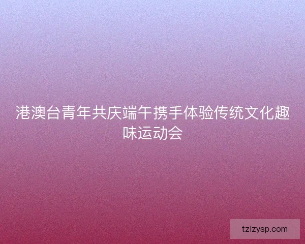 港澳台青年共庆端午携手体验传统文化趣味运动会