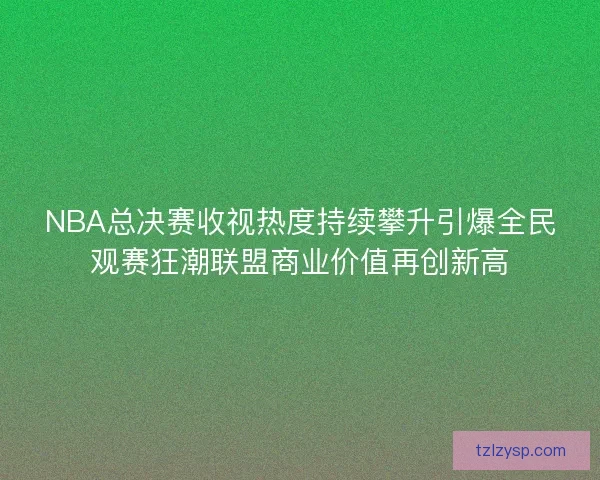 NBA总决赛收视热度持续攀升引爆全民观赛狂潮联盟商业价值再创新高