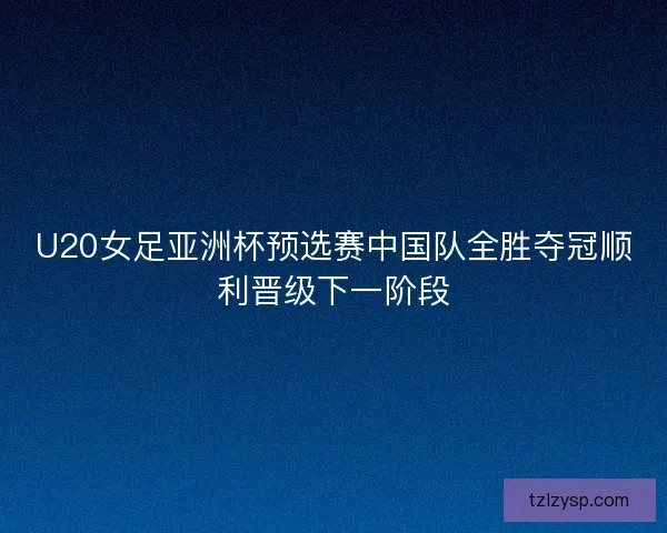 U20女足亚洲杯预选赛中国队全胜夺冠顺利晋级下一阶段
