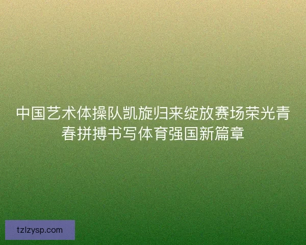 中国艺术体操队凯旋归来绽放赛场荣光青春拼搏书写体育强国新篇章