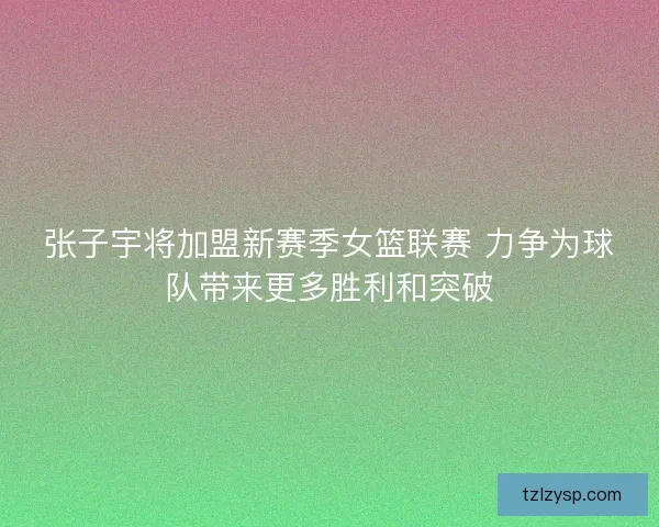 张子宇将加盟新赛季女篮联赛 力争为球队带来更多胜利和突破
