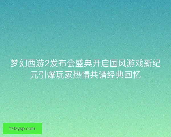 梦幻西游2发布会盛典开启国风游戏新纪元引爆玩家热情共谱经典回忆