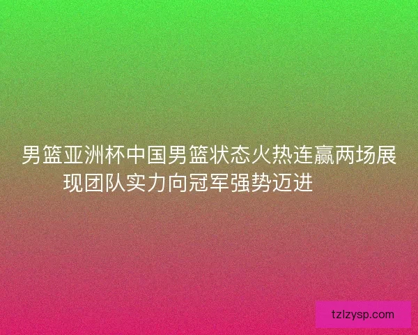 男篮亚洲杯中国男篮状态火热连赢两场展现团队实力向冠军强势迈进🏀🔥